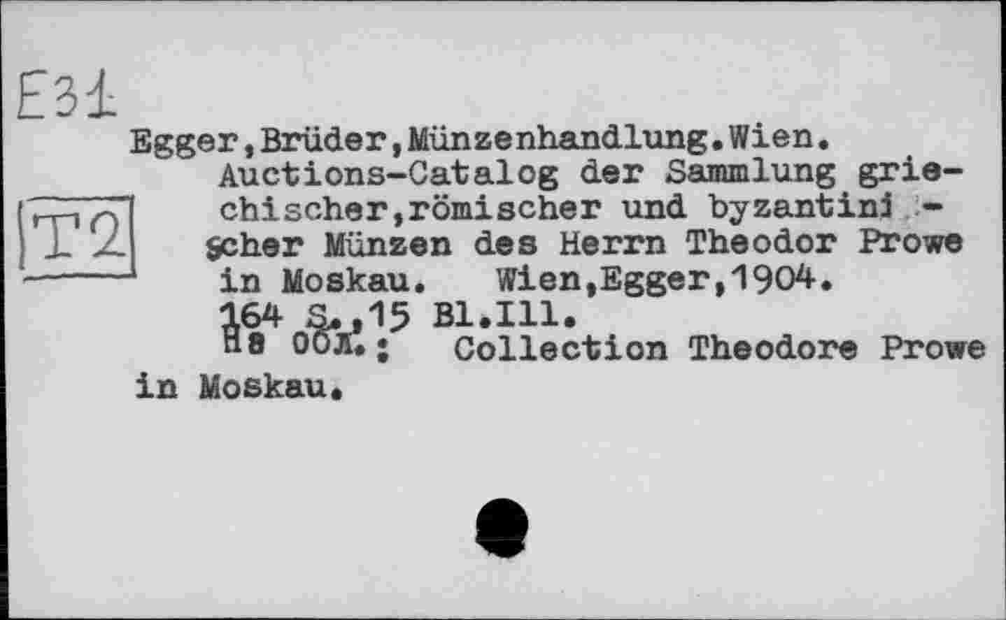 ﻿Е31
Egger,Brüder,Münzenhandlung.Wien.
Auctions-Catalog der Sammlung grie-
chischer,römischer und byzantin! -Scher Münzen des Herrn Theodor Prove in Moskau.	Wien,Egger,1904.
ІТ2
^ofe1.5
Bl. in.
Collection Theodore Prowe
in Moskau*